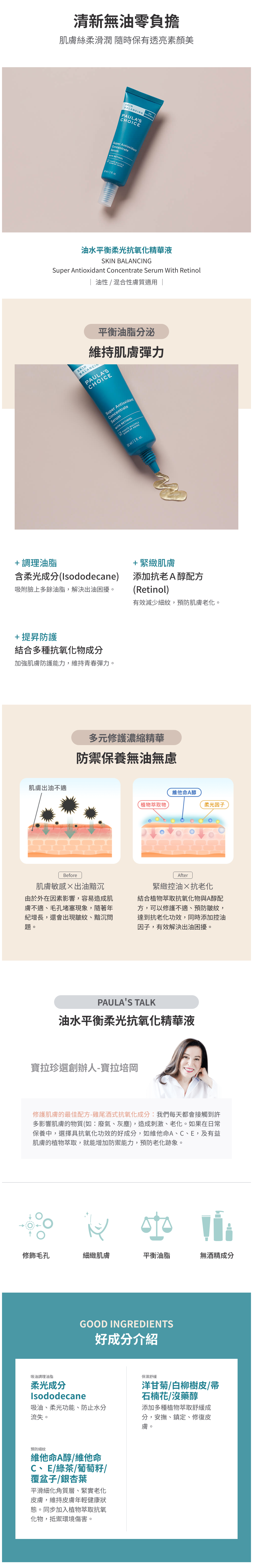 專為偏油性肌膚困擾 (出油、毛孔、粉刺) 打造的油水平衡柔光抗氧化精華液,調理油水平衡,減少肌膚油光感、緊緻粗大毛孔,質地輕盈零負擔感。
+添加A醇(Retinol)與抗氧化成分,修護肌膚初現的